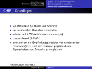 Linked Open Data
Recommendation Systems (RS)
Zusammenfassung

Warum LOD f¨r Empfehlungssysteme?
u
Ziele der Verwendung von LOD
Erkennbare Muster in der Literatur
Beispiel eines Empfehlungssystems

CHIP - Grundlagen

Empfehlungen f¨r Bilder und Artworks
u
nur in ¨hnlichen Bereichen verwendbar
a
arbeitet auf 4 W¨rterb¨chern (vocabularys)
o
u
content-based (ARIA12 )
entstand um die Empfehlungspar¨zision von semantischen
a
Relationen(LOD) mit der Pr¨zision gegeben durch
a
Eigenschaften von Artworks zu vergleichen

12

Rijksmuseum InterActief
Christoph Buchner

Seminar

 