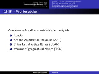 Linked Open Data
Recommendation Systems (RS)
Zusammenfassung

Warum LOD f¨r Empfehlungssysteme?
u
Ziele der Verwendung von LOD
Erkennbare Muster in der Literatur
Beispiel eines Empfehlungssystems

CHIP - W¨rterb¨cher
o
u

Verschiedene Anzahl von W¨rterb¨chern m¨glich:
o
u
o
1

Iconclass

2

Art and Architecture thesaurus (AAT)

3

Union List of Artists Names (ULAN)

4

tesaurus of geographical Names (TGN)

Christoph Buchner

Seminar

 