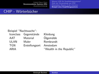 Linked Open Data
Recommendation Systems (RS)
Zusammenfassung

Warum LOD f¨r Empfehlungssysteme?
u
Ziele der Verwendung von LOD
Erkennbare Muster in der Literatur
Beispiel eines Empfehlungssystems

CHIP - W¨rterb¨cher
o
u

Beispiel “Nachtwache“:
Iconclass Gegenst¨nde
a
AAT
Material
ULAN
Maler
TGN
Erstellungsort
ARIA

Kleidung
¨
Olgem¨lde
a
Rembrandt
Amstedam
“Wealth in the Republic“

Christoph Buchner

Seminar

 