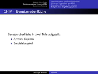 Linked Open Data
Recommendation Systems (RS)
Zusammenfassung

Warum LOD f¨r Empfehlungssysteme?
u
Ziele der Verwendung von LOD
Erkennbare Muster in der Literatur
Beispiel eines Empfehlungssystems

CHIP - Benutzeroberﬂ¨che
a

Benutzeroberﬂ¨che in zwei Teile aufgeteilt:
a
Artwork Explorer
Empfehlungsteil

Christoph Buchner

Seminar

 