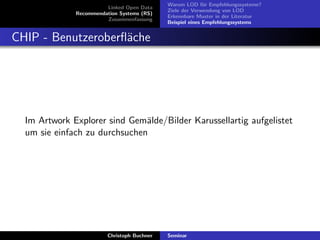 Linked Open Data
Recommendation Systems (RS)
Zusammenfassung

Warum LOD f¨r Empfehlungssysteme?
u
Ziele der Verwendung von LOD
Erkennbare Muster in der Literatur
Beispiel eines Empfehlungssystems

CHIP - Benutzeroberﬂ¨che
a

Im Artwork Explorer sind Gem¨lde/Bilder Karussellartig aufgelistet
a
um sie einfach zu durchsuchen

Christoph Buchner

Seminar

 