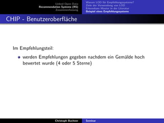 Linked Open Data
Recommendation Systems (RS)
Zusammenfassung

Warum LOD f¨r Empfehlungssysteme?
u
Ziele der Verwendung von LOD
Erkennbare Muster in der Literatur
Beispiel eines Empfehlungssystems

CHIP - Benutzeroberﬂ¨che
a

Im Empfehlungsteil:
werden Empfehlungen gegeben nachdem ein Gem¨lde hoch
a
bewertet wurde (4 oder 5 Sterne)

Christoph Buchner

Seminar

 