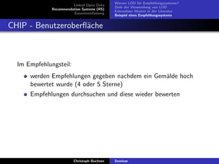Linked Open Data
Recommendation Systems (RS)
Zusammenfassung

Warum LOD f¨r Empfehlungssysteme?
u
Ziele der Verwendung von LOD
Erkennbare Muster in der Literatur
Beispiel eines Empfehlungssystems

CHIP - Benutzeroberﬂ¨che
a

Im Empfehlungsteil:
werden Empfehlungen gegeben nachdem ein Gem¨lde hoch
a
bewertet wurde (4 oder 5 Sterne)
Empfehlungen durchsuchen und diese wieder bewerten

Christoph Buchner

Seminar

 