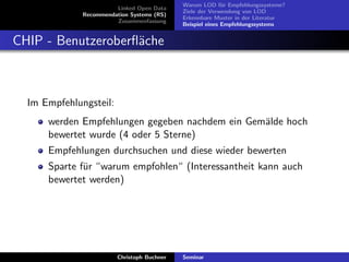 Linked Open Data
Recommendation Systems (RS)
Zusammenfassung

Warum LOD f¨r Empfehlungssysteme?
u
Ziele der Verwendung von LOD
Erkennbare Muster in der Literatur
Beispiel eines Empfehlungssystems

CHIP - Benutzeroberﬂ¨che
a

Im Empfehlungsteil:
werden Empfehlungen gegeben nachdem ein Gem¨lde hoch
a
bewertet wurde (4 oder 5 Sterne)
Empfehlungen durchsuchen und diese wieder bewerten
Sparte f¨r “warum empfohlen“ (Interessantheit kann auch
u
bewertet werden)

Christoph Buchner

Seminar

 