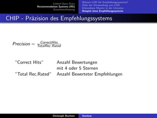 Linked Open Data
Recommendation Systems (RS)
Zusammenfassung

Warum LOD f¨r Empfehlungssysteme?
u
Ziele der Verwendung von LOD
Erkennbare Muster in der Literatur
Beispiel eines Empfehlungssystems

CHIP - Pr¨zision des Empfehlungssystems
a

Precision =

CorrectHits
TotalRec.Rated

“Correct Hits“
“Total Rec.Rated“

Anzahl Bewertungen
mit 4 oder 5 Sternen
Anzahl Bewerteter Empfehlungen

Christoph Buchner

Seminar

 