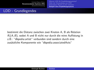 Linked Open Data
Recommendation Systems (RS)
Zusammenfassung

Warum LOD f¨r Empfehlungssysteme?
u
Ziele der Verwendung von LOD
Erkennbare Muster in der Literatur
Beispiel eines Empfehlungssystems

LDD - Grundlegendes

bestimmt die Distanz zwischen zwei Knoten A, B als Relation
Ri (A, B), wobei A und B nicht nur durch die reine Auﬂistung in
z.B.: “dbpedia:artist“ verbunden sind sondern durch eine
zus¨tzliche Komponente wie “dbpedia:associatedActs“
a

Christoph Buchner

Seminar

 