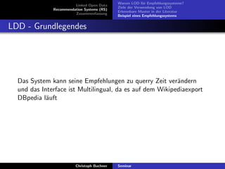 Linked Open Data
Recommendation Systems (RS)
Zusammenfassung

Warum LOD f¨r Empfehlungssysteme?
u
Ziele der Verwendung von LOD
Erkennbare Muster in der Literatur
Beispiel eines Empfehlungssystems

LDD - Grundlegendes

Das System kann seine Empfehlungen zu querry Zeit ver¨ndern
a
und das Interface ist Multilingual, da es auf dem Wikipediaexport
DBpedia l¨uft
a

Christoph Buchner

Seminar

 