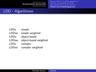 Linked Open Data
Recommendation Systems (RS)
Zusammenfassung

Warum LOD f¨r Empfehlungssysteme?
u
Ziele der Verwendung von LOD
Erkennbare Muster in der Literatur
Beispiel eines Empfehlungssystems

LDD - Algorithmen

LDDs
LDDws
LDDo
LDDwo
LDDc
LDDwc

simple
simple weighted
object-based
object-based weighted
complex
complex weighted

Christoph Buchner

Seminar

 