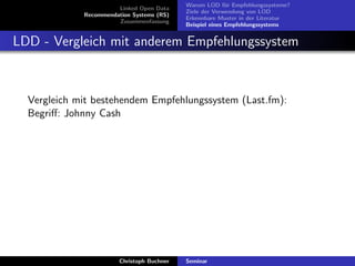 Linked Open Data
Recommendation Systems (RS)
Zusammenfassung

Warum LOD f¨r Empfehlungssysteme?
u
Ziele der Verwendung von LOD
Erkennbare Muster in der Literatur
Beispiel eines Empfehlungssystems

LDD - Vergleich mit anderem Empfehlungssystem

Vergleich mit bestehendem Empfehlungssystem (Last.fm):
Begriﬀ: Johnny Cash

Christoph Buchner

Seminar

 