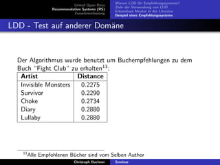 Linked Open Data
Recommendation Systems (RS)
Zusammenfassung

Warum LOD f¨r Empfehlungssysteme?
u
Ziele der Verwendung von LOD
Erkennbare Muster in der Literatur
Beispiel eines Empfehlungssystems

LDD - Test auf anderer Dom¨ne
a

Der Algorithmus wurde benutzt um Buchempfehlungen zu dem
Buch “Fight Club“ zu erhalten13 :
Artist
Distance
Invisible Monsters
0.2275
Survivor
0.2290
Choke
0.2734
Diary
0.2880
Lullaby
0.2880

13

Alle Empfohlenen B¨cher sind vom Selben Author
u
Christoph Buchner

Seminar

 
