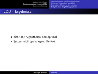 Linked Open Data
Recommendation Systems (RS)
Zusammenfassung

Warum LOD f¨r Empfehlungssysteme?
u
Ziele der Verwendung von LOD
Erkennbare Muster in der Literatur
Beispiel eines Empfehlungssystems

LDD - Ergebnisse

nicht alle Algorithmen sind optimal
System nicht grundlegend Perfekt

Christoph Buchner

Seminar

 