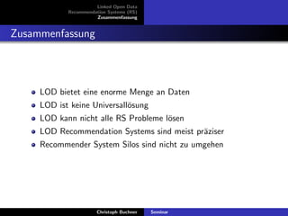 Linked Open Data
Recommendation Systems (RS)
Zusammenfassung

Zusammenfassung

LOD bietet eine enorme Menge an Daten
LOD ist keine Universall¨sung
o
LOD kann nicht alle RS Probleme l¨sen
o
LOD Recommendation Systems sind meist pr¨ziser
a
Recommender System Silos sind nicht zu umgehen

Christoph Buchner

Seminar

 