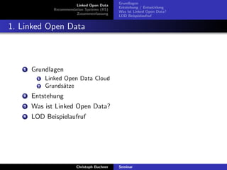 Linked Open Data
Recommendation Systems (RS)
Zusammenfassung

Grundlagen
Entstehung / Entwicklung
Was ist Linked Open Data?
LOD Beispielaufruf

1. Linked Open Data

1

Grundlagen
1
2

Linked Open Data Cloud
Grunds¨tze
a

2

Entstehung

3

Was ist Linked Open Data?

4

LOD Beispielaufruf

Christoph Buchner

Seminar

 