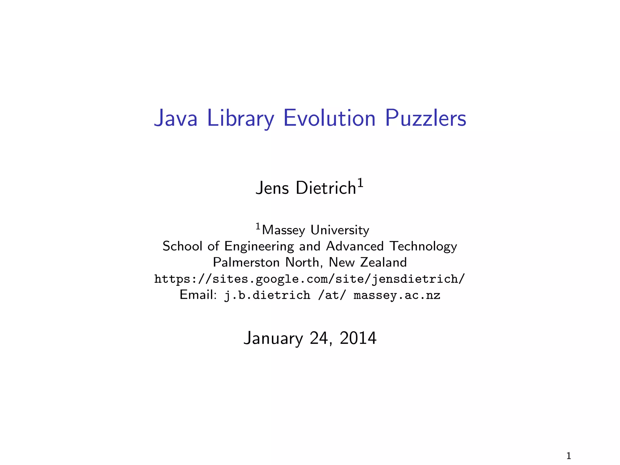 Java Library Evolution Puzzlers 
Jens Dietrich1 
1Massey University 
School of Engineering and Advanced Technology 
Palmerston North, New Zealand 
https://sites.google.com/site/jensdietrich/ 
Email: j.b.dietrich /at/ massey.ac.nz 
August 31, 2014 
1 
 