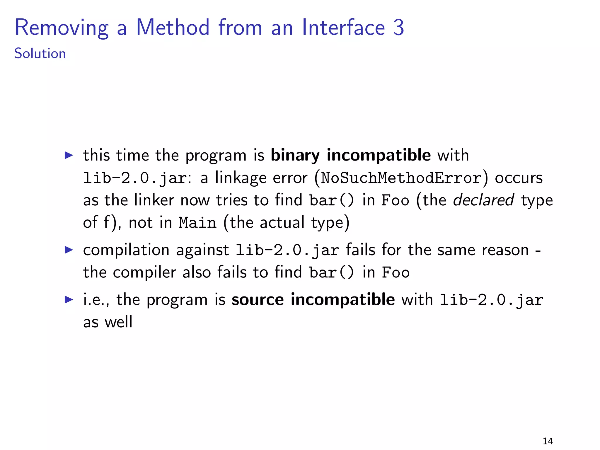 Adding a Method to an Interface 
lib-1.0.jar 
package lib.addtointerface; 
public interface Foo f 
public void foo(); 
g 
+ 
lib-2.0.jar 
package lib.addtointerface; 
public interface Foo f 
public void foo(); 
public void bar(); 
g 
program 
package addtointerface; 
import lib.addtointerface.; 
public class Main implements Foo f 
@Override public void foo() f 
System.out.println(foo); 
g 
public static void main(String[] args) f 
new Main().foo(); 
g 
g 
I the interface Foo is extended 
by adding bar() 
I but the client class 
implements the old interface 
I is this still binary compatible 
with lib-2.0.jar? 
10 
 