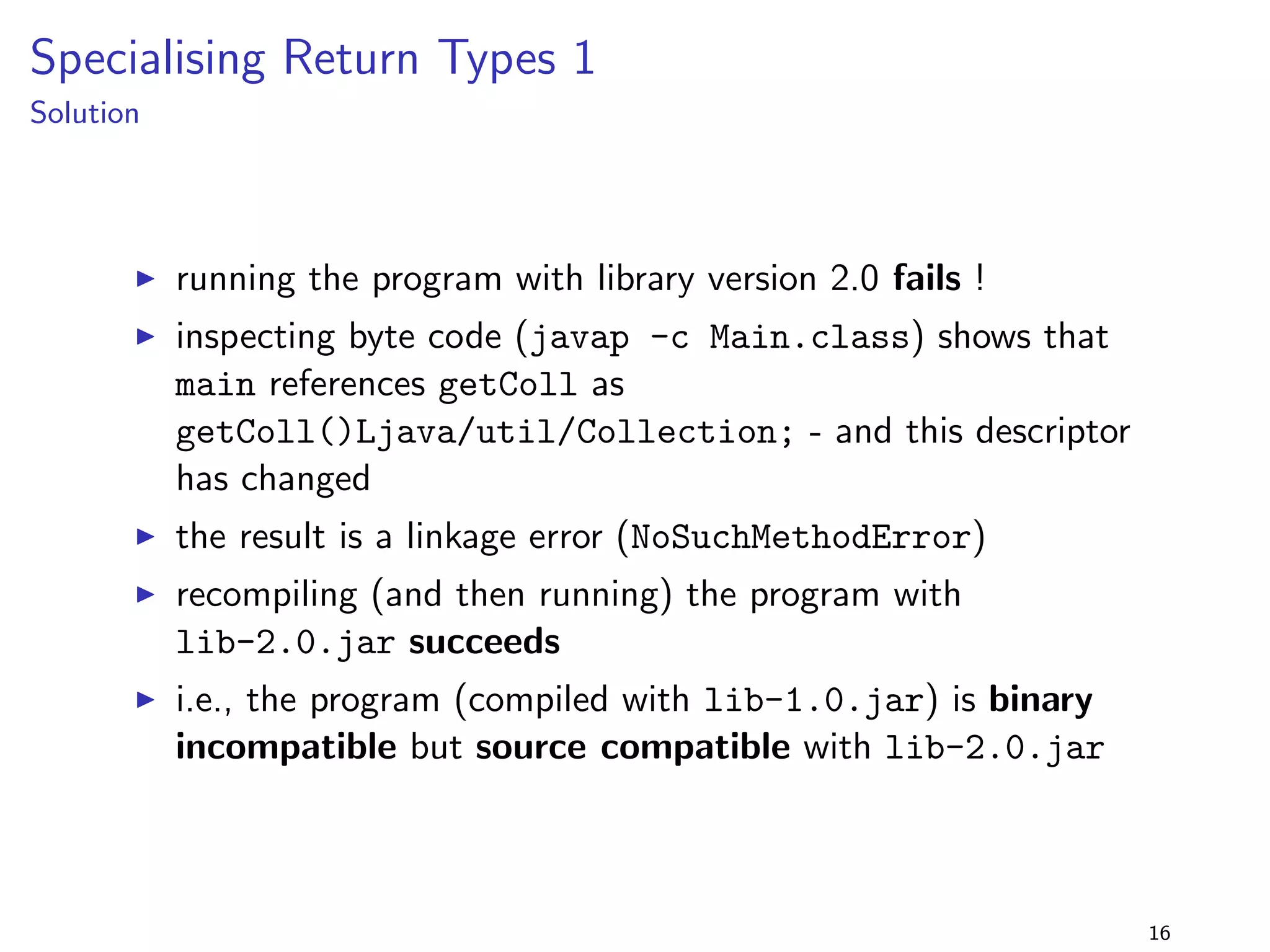 Removing a Method from an Interface 1 
lib-1.0.jar 
package lib.removefrominterface1; 
public interface Foo f 
public void foo(); 
public void bar(); 
g 
+ 
lib-2.0.jar 
package lib.removefrominterface1; 
public interface Foo f 
public void foo(); 
g 
program 
package removefrominterface1; 
import lib.removefrominterface1.; 
public class Main implements Foo f 
@Override public void foo() f 
System.out.println(foo); 
g 
@Override public void bar() f 
System.out.println(bar); 
g 
public static void main(String[] args) f 
new Main().foo(); 
new Main().bar(); 
g 
g 
I the method bar() is removed 
from the interface Foo 
I but the client class 
implements the old interface 
12 
 