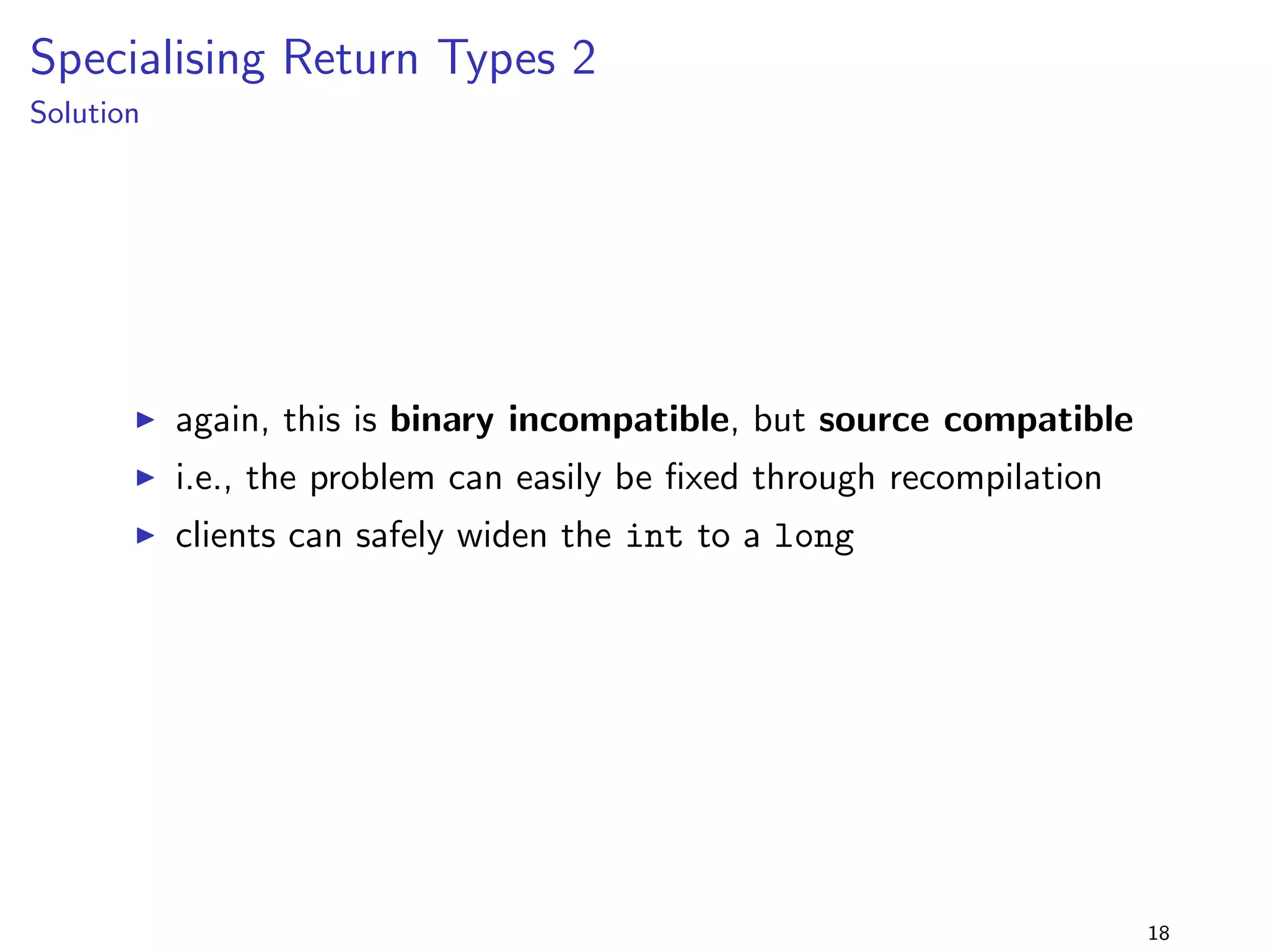 Removing a Method from an Interface 2 
lib-1.0.jar 
package lib.removefrominterface2; 
public interface Foo f 
public void foo(); 
public void bar(); 
g 
+ 
lib-2.0.jar 
package lib.removefrominterface2; 
public interface Foo f 
public void foo(); 
g 
program 
package removefrominterface2; 
import lib.removefrominterface2.; 
public class Main implements Foo f 
public void foo() f 
System.out.println(foo); 
g 
public void bar() f 
System.out.println(bar); 
g 
public static void main(String[] args) f 
new Main().foo(); 
new Main().bar(); 
g 
g 
I this is almost identical to the 
previous example 
I but this time the @Override 
annotation is not used 
14 
 