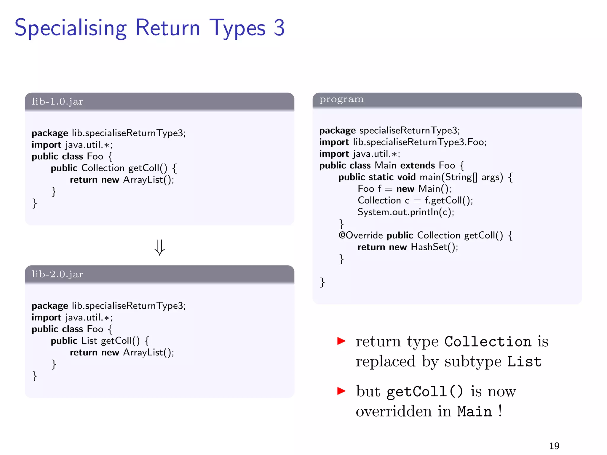 Removing a Method from an Interface 2 
Solution 
I as before, the program (compiled with lib-1.0.jar) is 
binary compatible with lib-2.0.jar 
I but recompilation also succeeds as the compiler does not 
check whether Main.bar() overrides a method 
I i.e., the program is also source compatible with 
lib-2.0.jar 
15 
 