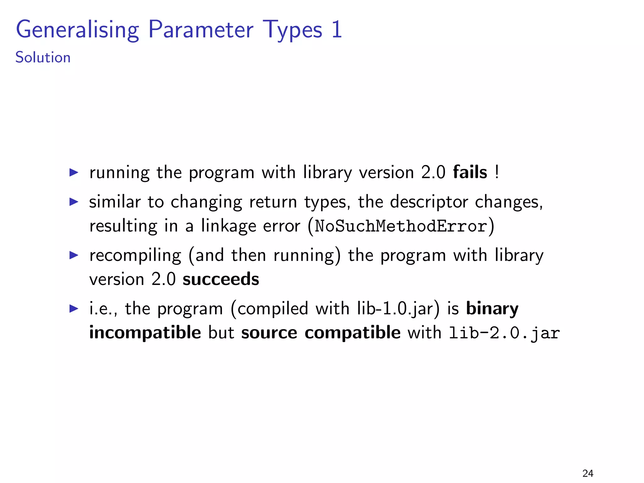Specialising Return Types 1 
lib-1.0.jar 
package lib.specialiseReturnType1; 
public class Foo f 
public static java.util.Collection getColl() f 
return new java.util.ArrayList(); 
g 
g 
+ 
lib-2.0.jar 
package lib.specialiseReturnType1; 
public class Foo f 
public static java.util.List getColl() f 
return new java.util.ArrayList(); 
g 
g 
program 
package specialiseReturnType1; 
import lib.specialiseReturnType1.Foo; 
public class Main f 
public static void main(String[] args) f 
java.util.Collection coll = Foo.getColl(); 
System.out.println(coll); 
g 
g 
I return type is replaced by a 
subtype 
I i.e., postconditions are 
strengthened (method 
guarantees more) 
I program should run with 
lib-2.0.jar ! 
18 
 