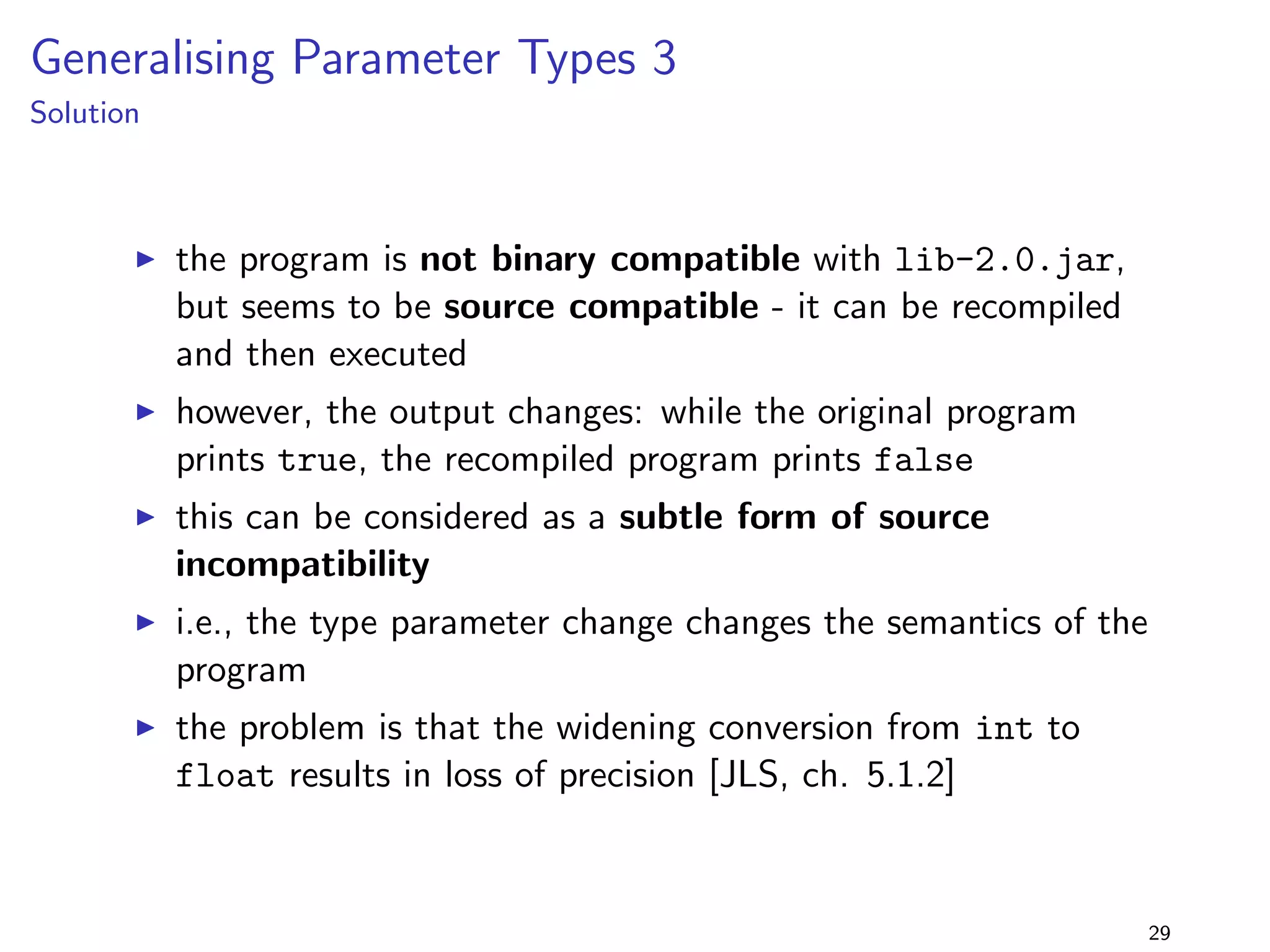 Specialising Return Types 3 
lib-1.0.jar 
package lib.specialiseReturnType3; 
import java.util.; 
public class Foo f 
public Collection getColl() f 
return new ArrayList(); 
g 
g 
+ 
lib-2.0.jar 
package lib.specialiseReturnType3; 
import java.util.; 
public class Foo f 
public List getColl() f 
return new ArrayList(); 
g 
g 
program 
package specialiseReturnType3; 
import lib.specialiseReturnType3.Foo; 
import java.util.; 
public class Main extends Foo f 
public static void main(String[] args) f 
Foo f = new Main(); 
Collection c = f.getColl(); 
System.out.println(c); 
g 
@Override public Collection getColl() f 
return new HashSet(); 
g 
g 
I return type Collection is 
replaced by subtype List 
I but getColl() is now 
overridden in Main ! 
22 
 