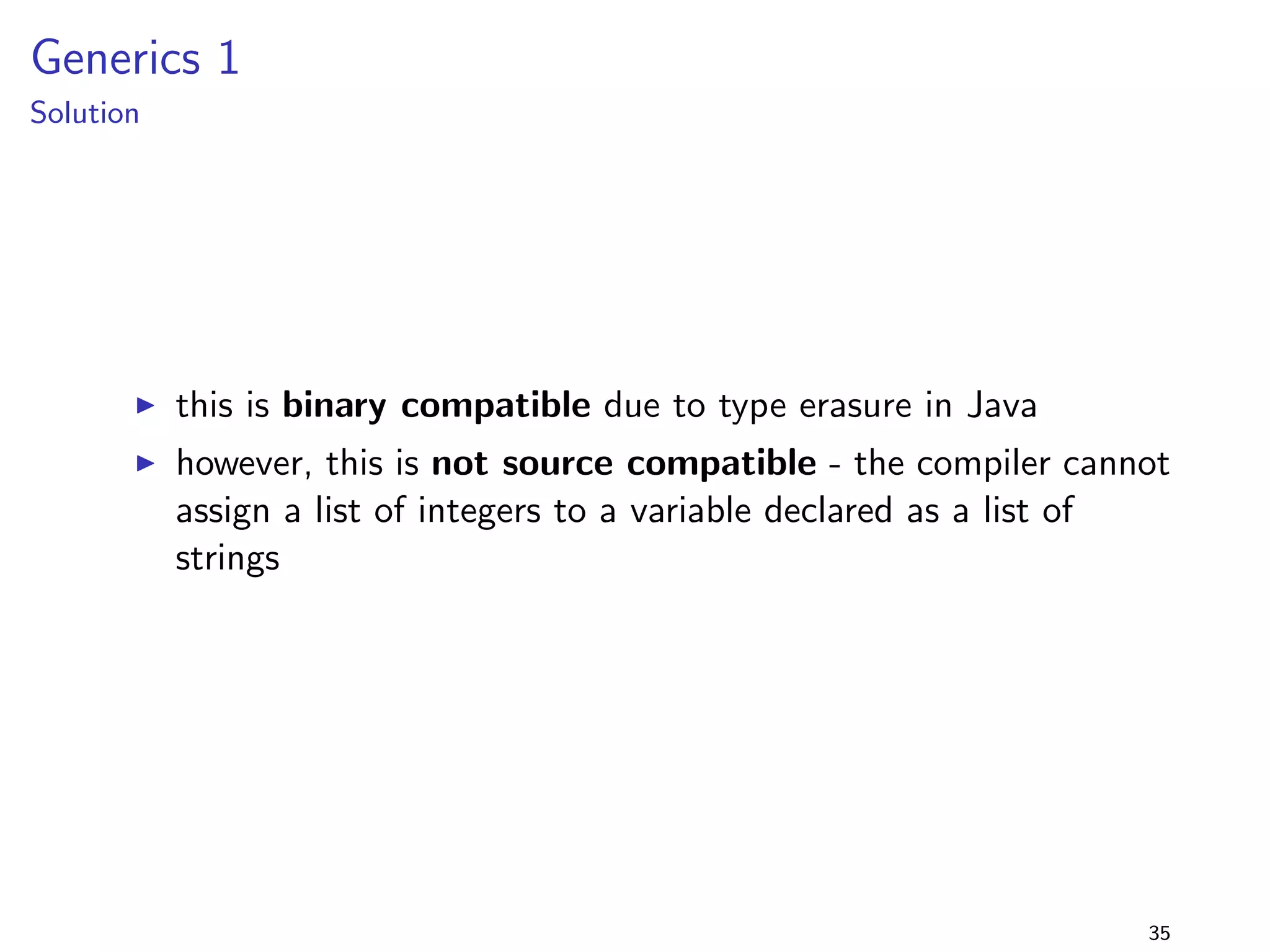 Generalising Parameter Types 1 
Solution 
I running the program with library version 2.0 fails ! 
I similar to changing return types, the descriptor changes, 
resulting in a linkage error (NoSuchMethodError) 
I recompiling (and then running) the program with library 
version 2.0 succeeds 
I i.e., the program (compiled with lib-1.0.jar) is binary 
incompatible but source compatible with lib-2.0.jar 
27 
 