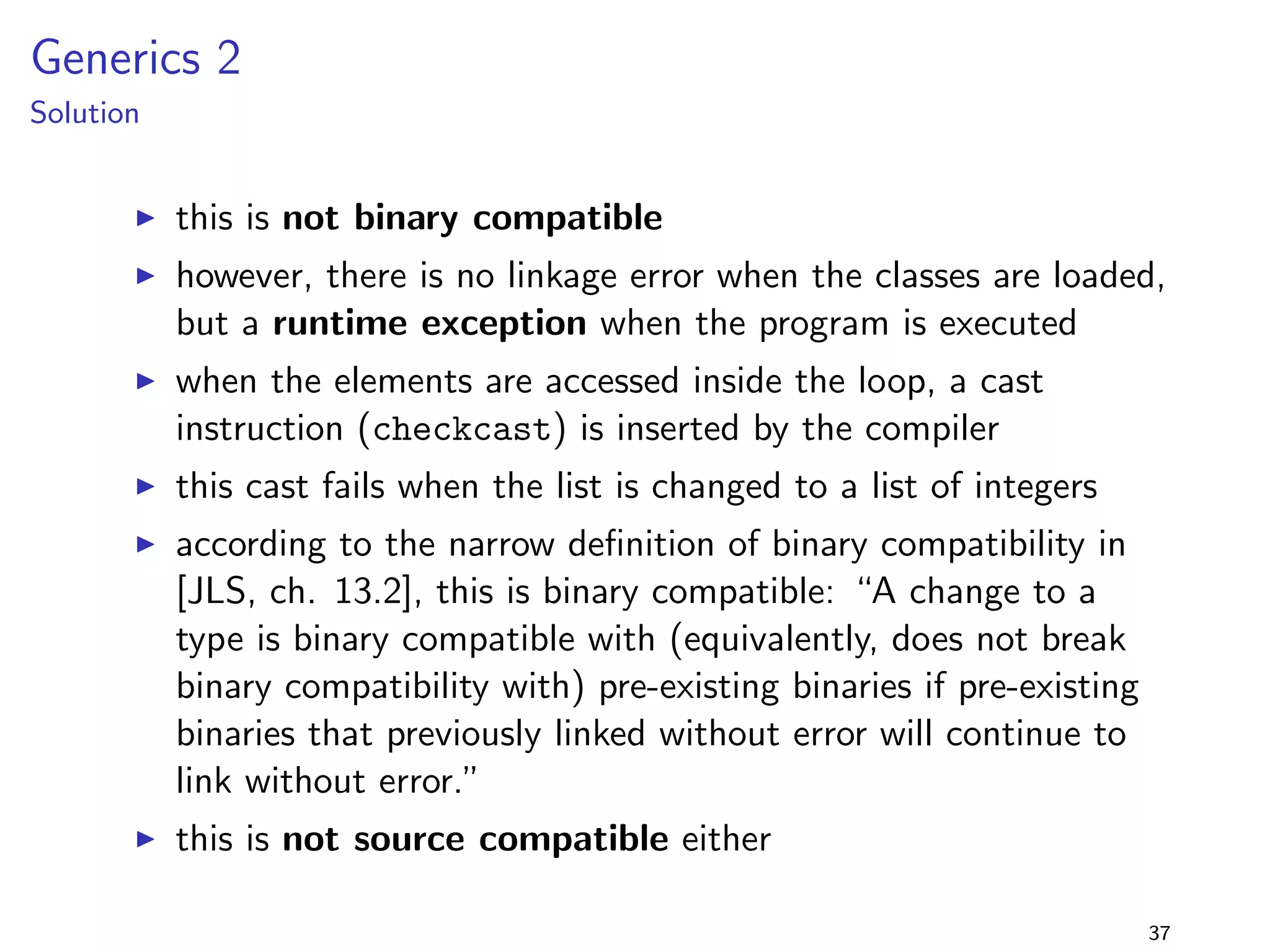 Generalising Parameter Types 2 
lib-1.0.jar 
package lib.generaliseParamType2; 
public class Foo f 
public static void doIt(Class1 c) f 
System.out.println(C1); 
g 
public static void doIt(Interface2 c) f 
System.out.println(I2); 
g 
g 
+ 
lib-2.0.jar 
package lib.generaliseParamType2; 
public class Foo f 
public static void doIt(Interface1 c) f 
System.out.println(I1); 
g 
public static void doIt(Interface2 c) f 
System.out.println(I2); 
g 
g 
program 
package generaliseParamType2; 
import lib.generaliseParamType2.; 
public class Main f 
public static void main(String[] args) f 
Foo.doIt(new Class1()); 
g 
g 
I doIt is overloaded 
I can the compiler select a 
method after generalising the 
parameter type? 
29 
 
