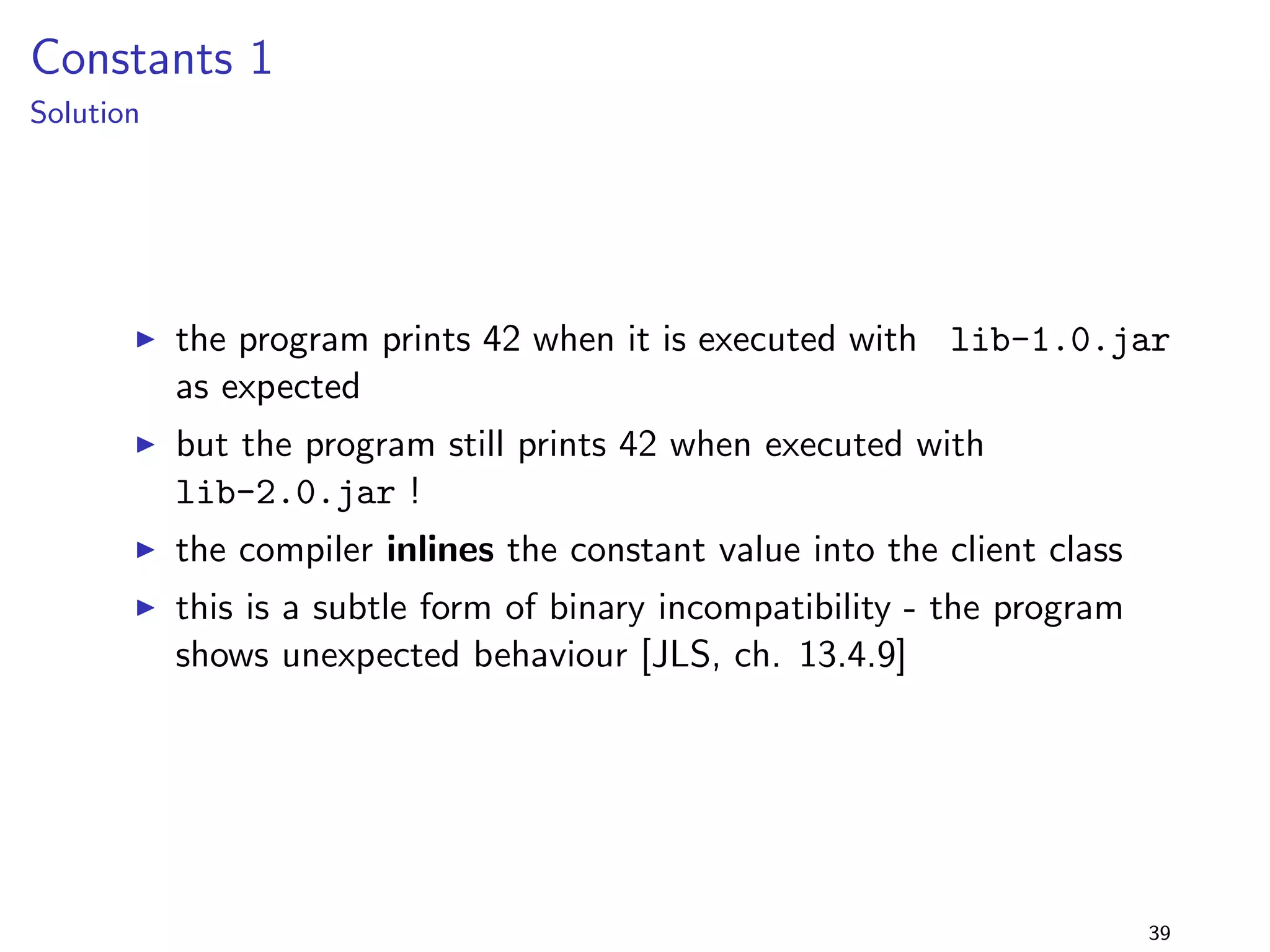 c method [JLS, 15.12]: Error: reference to doIt is 
ambiguous, both method doIt(Interface1) in Foo and method 
doIt(Interface2) in Foo match. 
I i.e., the program (compiled with lib-1.0.jar) is neither binary 
nor source compatible with lib-2.0.jar 
30 
 