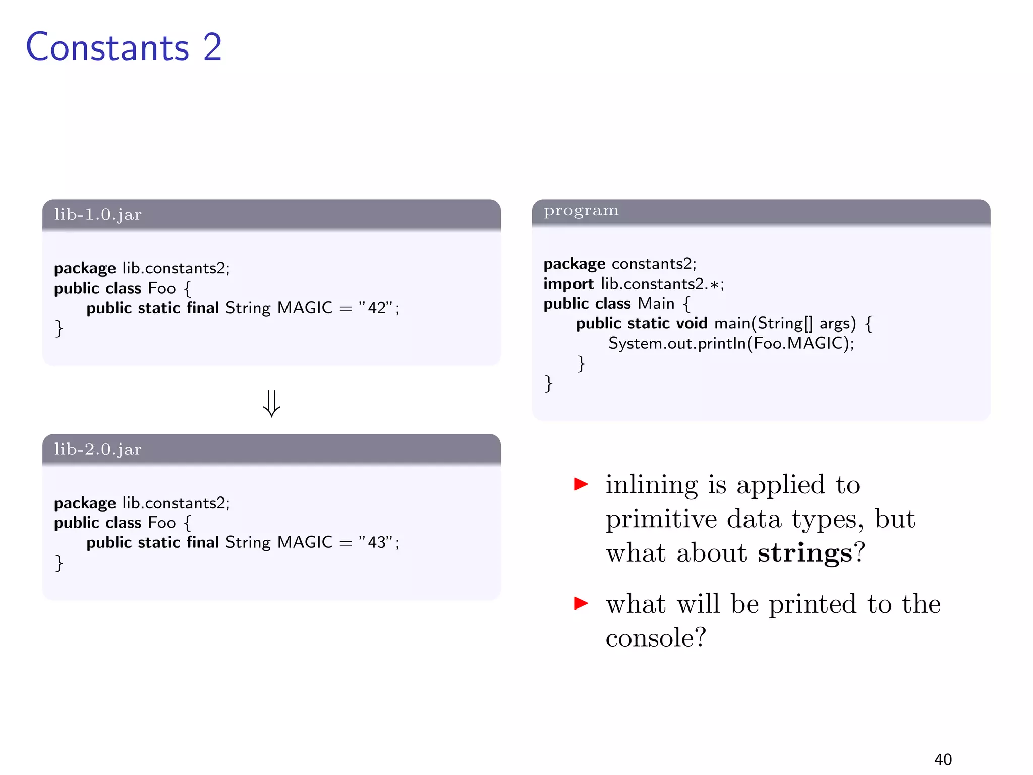 Generalising Parameter Types 3 
lib-1.0.jar 
package lib.generaliseParamType3; 
public class Foo f 
public static boolean isEven(int i) f 
return i%2==0; 
g 
g 
+ 
lib-2.0.jar 
package lib.generaliseParamType3; 
public class Foo f 
public static boolean isEven(
oat i) f 
return i%2==0; 
g 
g 
program 
package generaliseParamType3; 
import lib.generaliseParamType3.Foo; 
public class Main f 
public static void main(String[] args) f 
int n = Integer.MAX VALUE; 
System.out.println(Foo.isEven(n)); 
g 
g 
I is the program binary and 
source compatible? 
I what is printed on the 
console? 
31 
 