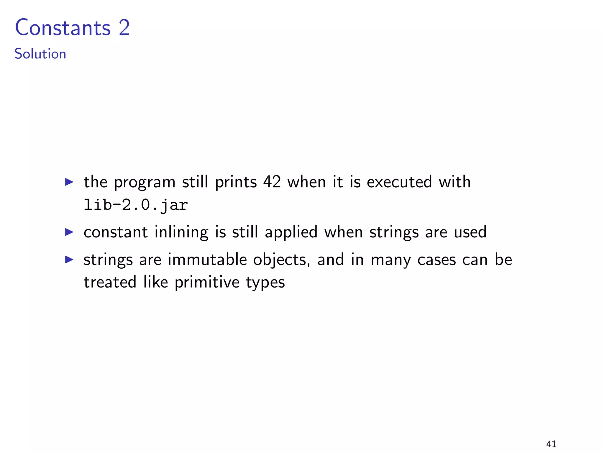 Generalising Parameter Types 3 
Solution 
I the program is not binary compatible with lib-2.0.jar, 
but seems to be source compatible - it can be recompiled 
and then executed 
I however, the output changes: while the original program 
prints true, the recompiled program prints false 
I the type parameter change changes the semantics of the 
program - although the method body is not changed ! 
I the change is source compatible, but source behavioural 
incompatible 
I the problem is that the widening conversion from int to 
float results in loss of precision [JLS, ch. 5.1.2] 
32 
 