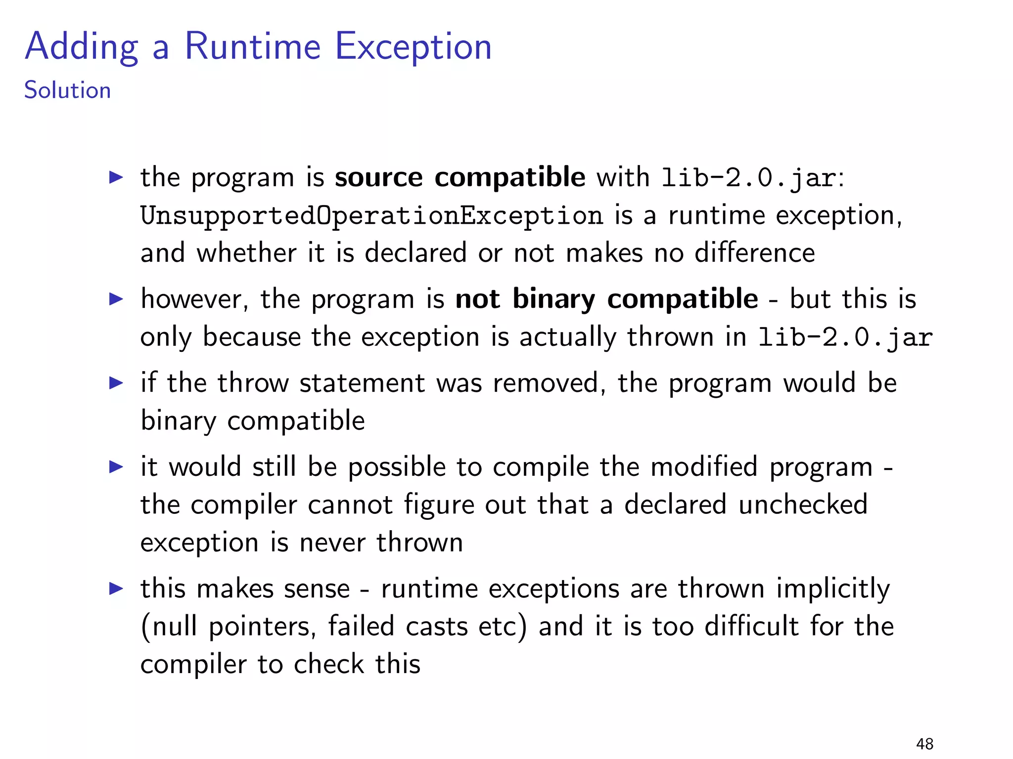 Change a Method from Static to Non-Static 
Solution 
I the change is source compatible 
I many IDEs will generate a warning: static methods should be 
references using static context (Foo.foo()) 
I but the change is still binary incompatible: a 
java.lang.IncompatibleClassChangeError is thrown 
I the same happens in the previous scenario 
36 
 
