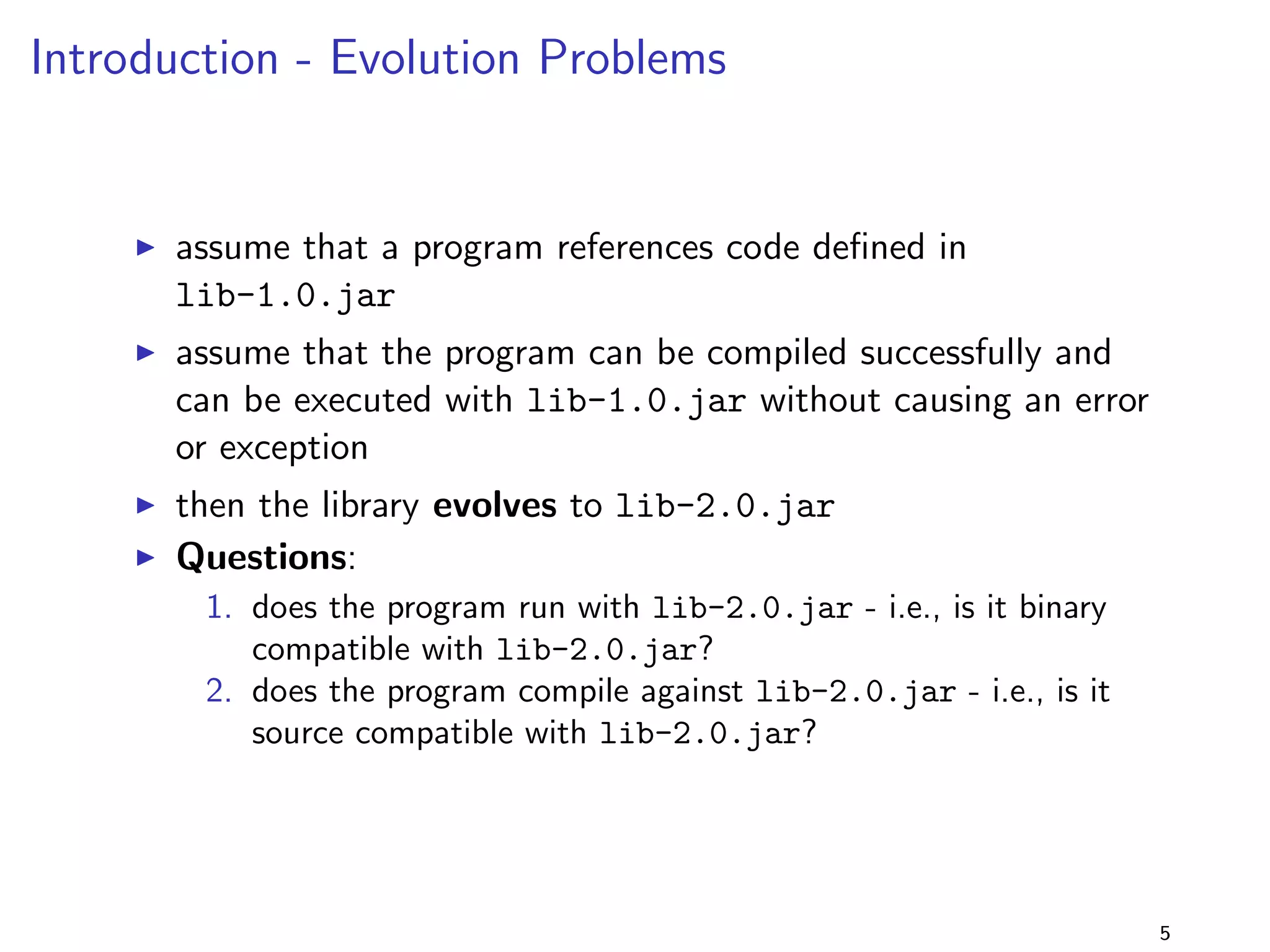 Introduction - Source vs Binary Compatibility 
I a program is source compatible with a library lib.jar if the 
program uses the library, and compilation succeeds: 
javac -cp ..,lib.jar,.. ... 
I source compatibility is checked by the compiler, 
incompatibility results in compilation errors 
I a program is binary compatible with a library lib.jar if it 
links and runs with this library: 
java -cp ..,lib.jar,.. .. [JLS, ch. 13] 
I binary compatibility is checked by the JVM, incompatibility 
results in (linkage) errors 
5 
 