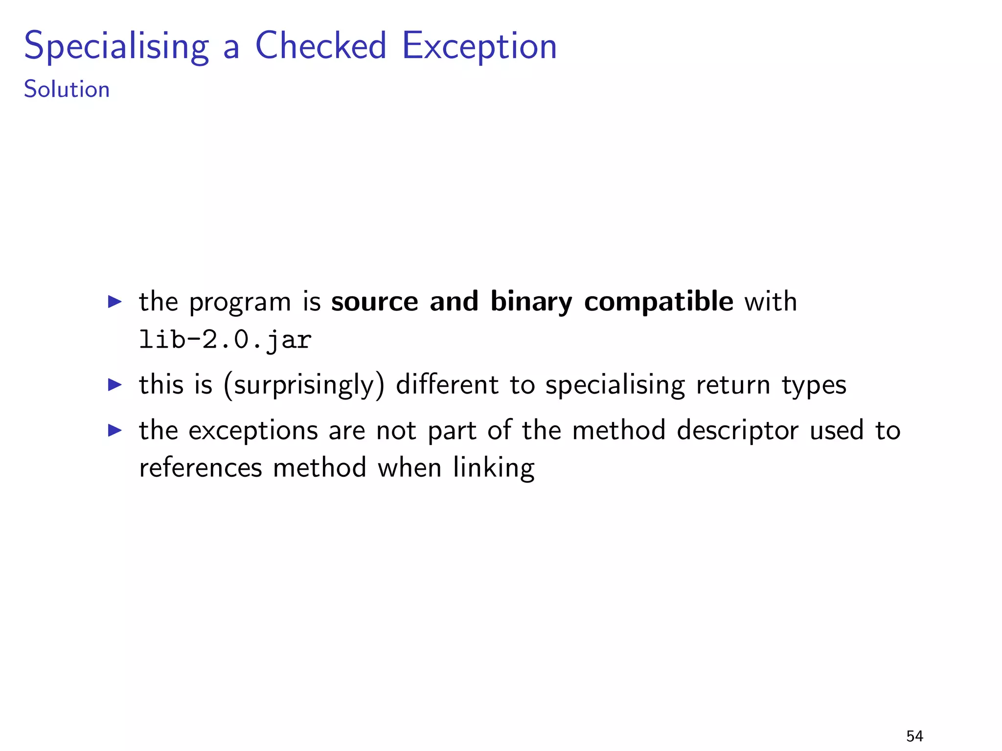 Primitive vs Wrapper Types 1 
Solution 
I running the program with library version 2.0 fails ! 
I the descriptors have types, resulting in a linkage error 
(NoSuchFieldError) 
I recompiling (and then running) the program with 
lib-2.0.jar succeeds - the compiler applies unboxing 
[JLS, 5.1.8] 
I i.e., the program is binary incompatible but source 
compatible with lib-2.0.jar 
39 
 