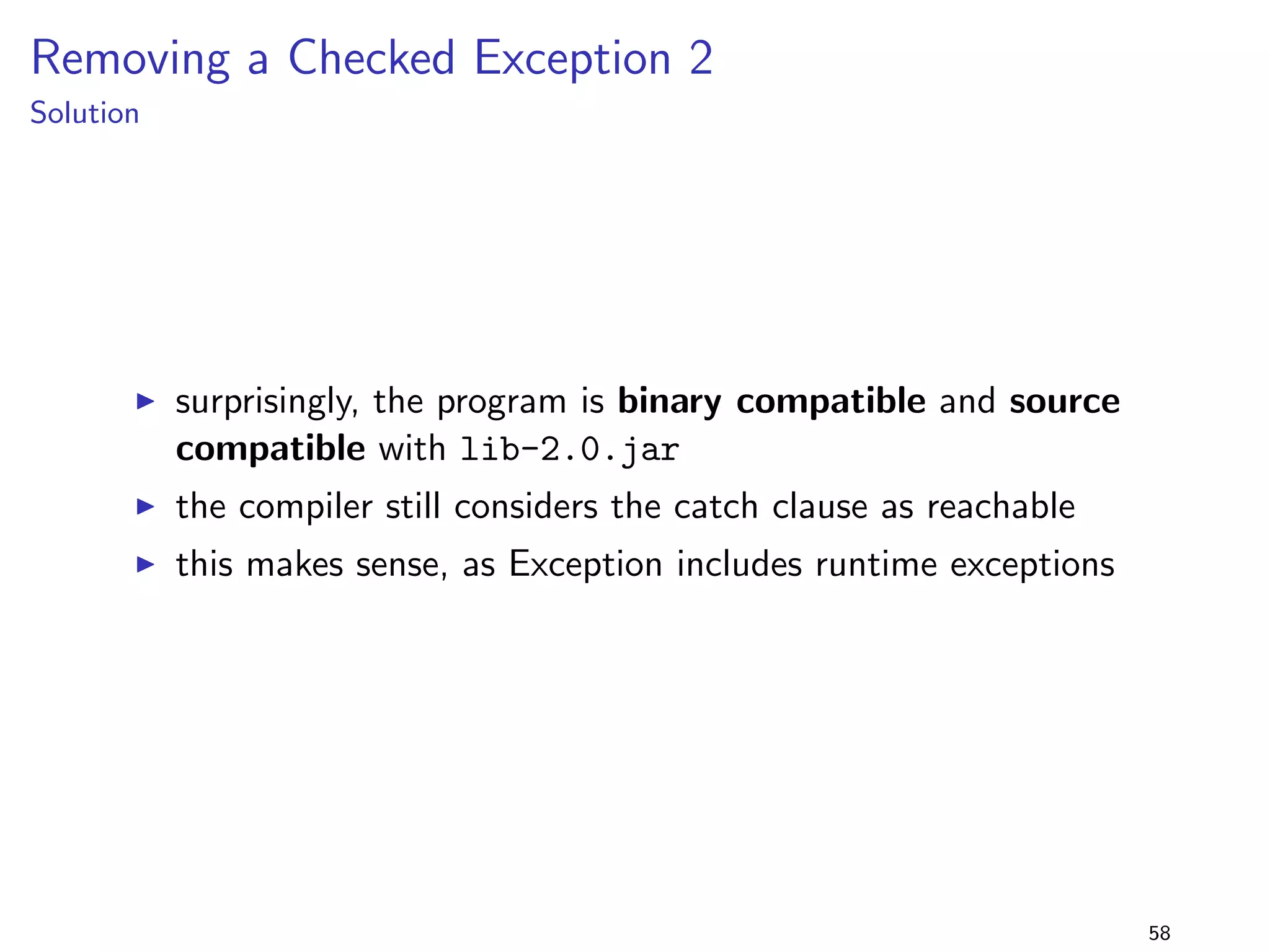 Generics 1 
lib-1.0.jar 
package lib.generics1; 
import java.util.; 
public class Foo f 
public static ListString getList() f 
ListString list = new ArrayListString(); 
list.add(42); 
return list; 
g 
g 
+ 
lib-2.0.jar 
package lib.generics1; 
import java.util.; 
public class Foo f 
public static ListInteger getList() f 
ListInteger list = new ArrayListInteger(); 
list.add(42); 
return list; 
g 
g 
program 
package generics1; 
import lib.generics1.; 
public class Main f 
public static void main(String[] args) f 
java.util.ListString list = Foo.getList(); 
System.out.println(list.size()); 
g 
g 
I generic type parameter in 
method return type is 
changed 
I does this matter? 
42 
 