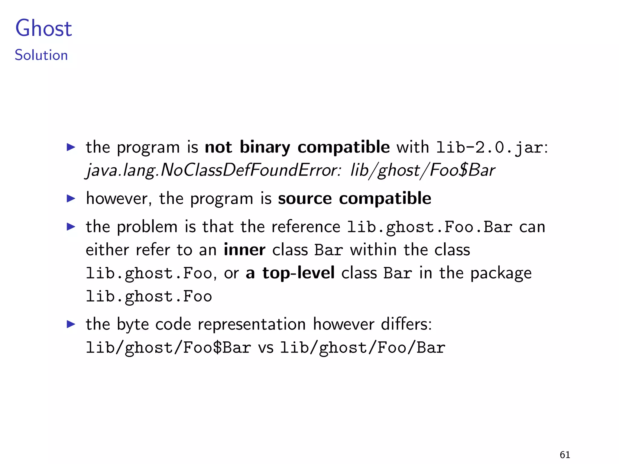 Generics 2 
Solution 
I this is binary compatible acc. to the JLS 
I when the elements are accessed inside the loop, a cast 
instruction (checkcast) is inserted by the compiler 
I this cast fails when the list is changed to a list of integers, and 
a runtime exception is thrown 
I the change is therefore binary behavioural incompatible 
I this is not source compatible either 
45 
 