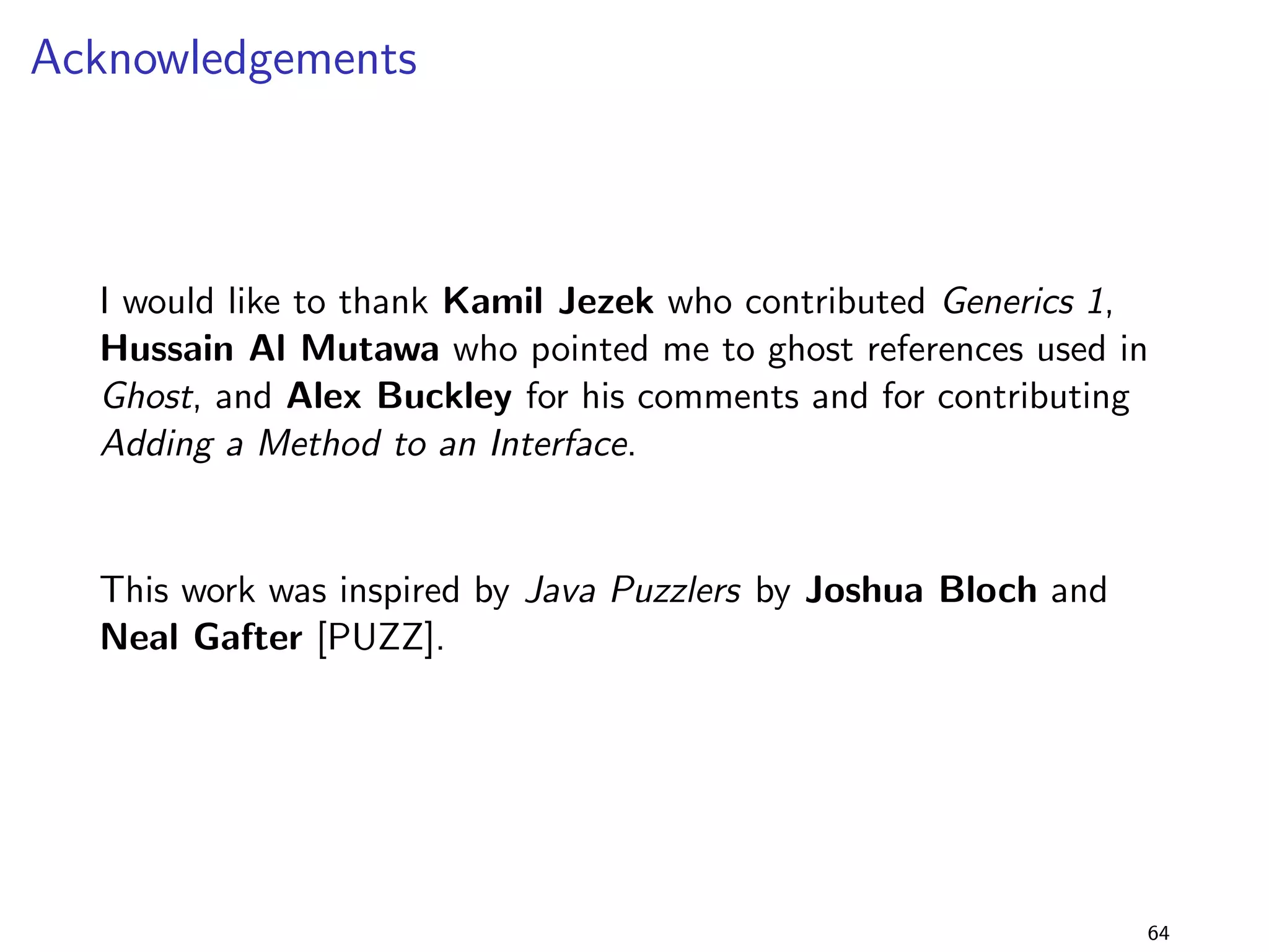 Generics 3 
Solution 
I the program compiles and links with lib-1.0.jar, despite 
not implementing both interfaces! 
I however, executing the program with lib-1.0.jar leads to a 
ClassCastException 
I the reason for this is how erasure works: only the leftmost 
bound is used [JLS, ch. 4.6] 
I i.e., foo(T) is referenced as foo(Serializable) 
I before compareTo is invoked (at runtime!), the parameter is 
cast to Comparable, and this fails 
47 
 