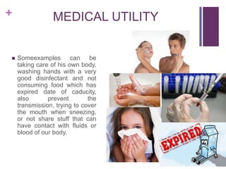 +



MEDICAL UTILITY

Someexamples can be
taking care of his own body,
washing hands with a very
good disinfectant and not
consuming food which has
expired date of caducity,
also
prevent
the
transmission, trying to cover
the mouth when sneezing,
or not share stuff that can
have contact with fluids or
blood of our body.

 