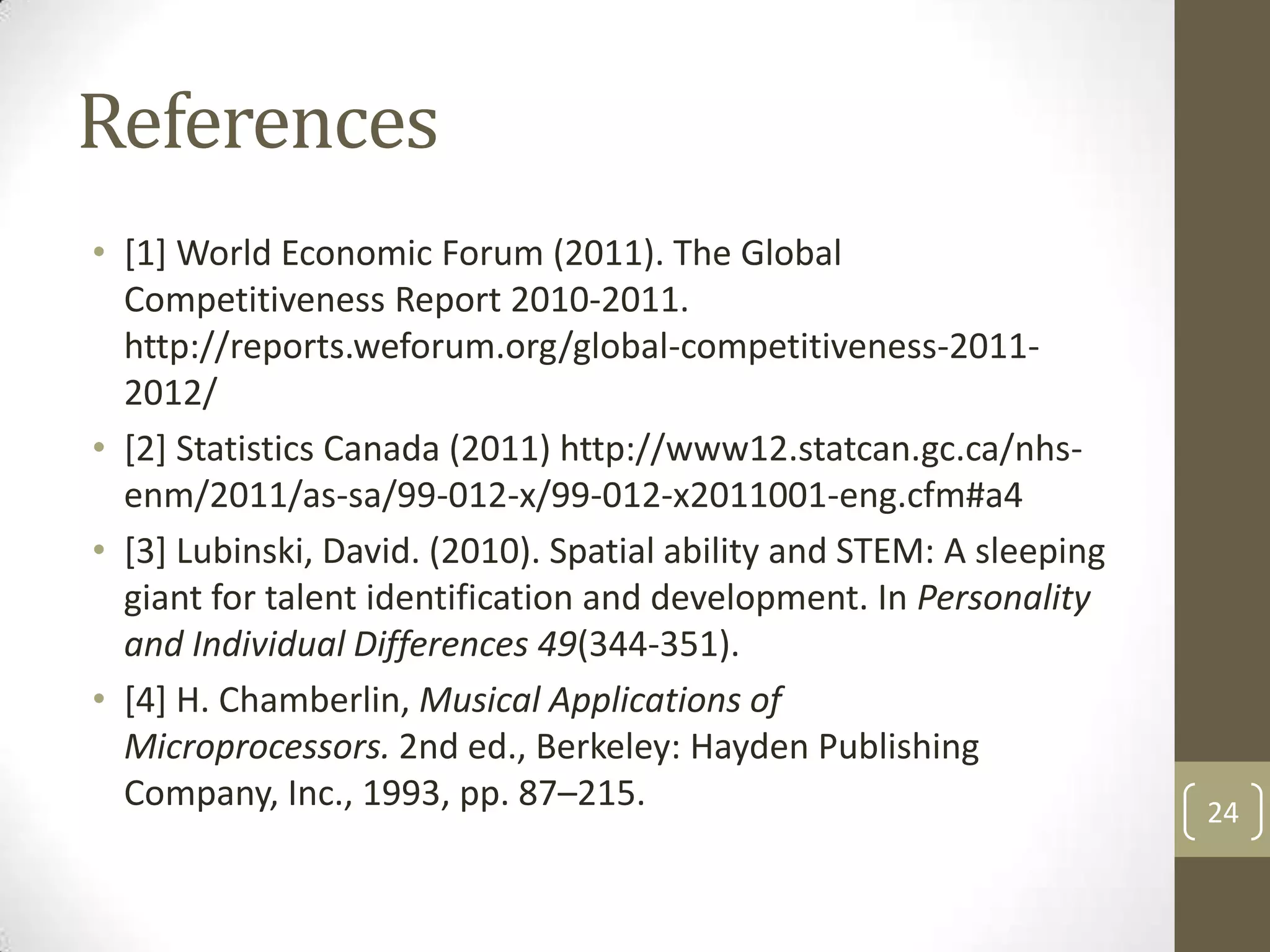 References
• [1] World Economic Forum (2011). The Global
Competitiveness Report 2010-2011.
http://reports.weforum.org/global-competitiveness-20112012/
• [2] Statistics Canada (2011) http://www12.statcan.gc.ca/nhsenm/2011/as-sa/99-012-x/99-012-x2011001-eng.cfm#a4
• [3] Lubinski, David. (2010). Spatial ability and STEM: A sleeping
giant for talent identification and development. In Personality
and Individual Differences 49(344-351).
• [4] H. Chamberlin, Musical Applications of
Microprocessors. 2nd ed., Berkeley: Hayden Publishing
Company, Inc., 1993, pp. 87–215.

24

 