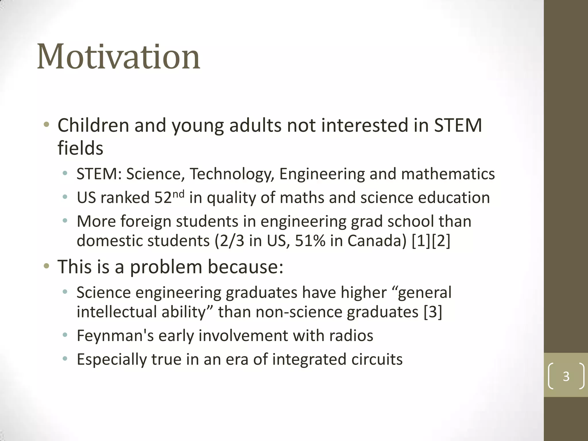 Motivation
• Children and young adults not interested in STEM
fields
• STEM: Science, Technology, Engineering and mathematics
• US ranked 52nd in quality of maths and science education
• More foreign students in engineering grad school than
domestic students (2/3 in US, 51% in Canada) [1][2]

• This is a problem because:
• Science engineering graduates have higher “general
intellectual ability” than non-science graduates [3]
• Feynman's early involvement with radios
• Especially true in an era of integrated circuits
3

 