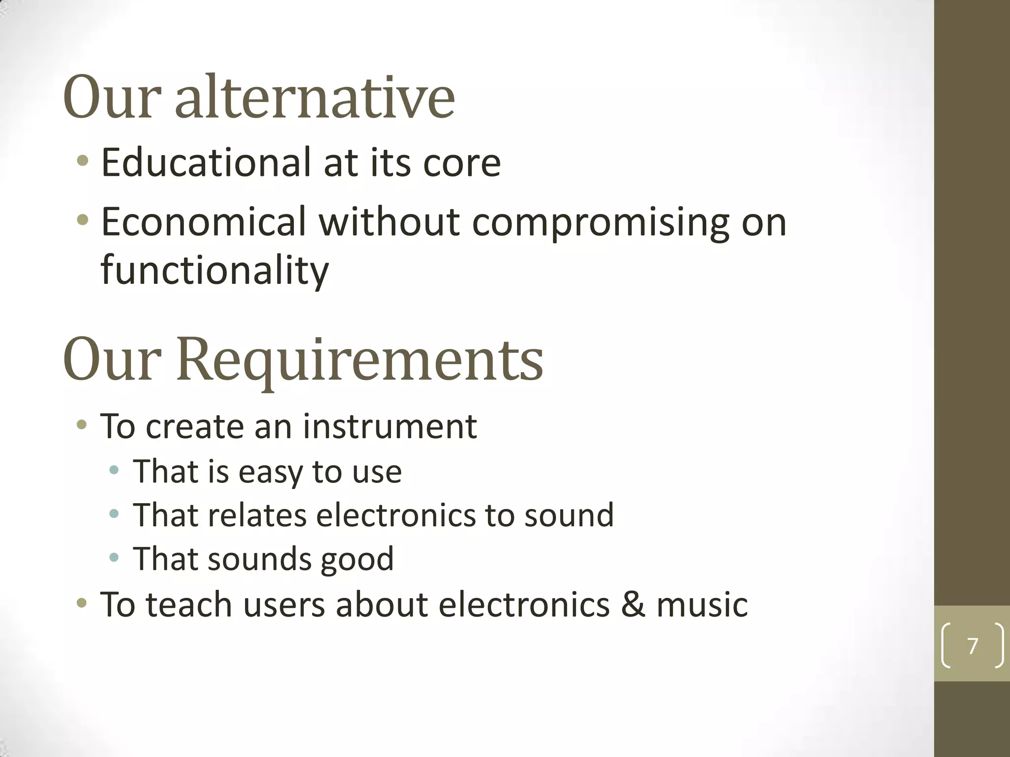 Our alternative
• Educational at its core
• Economical without compromising on
functionality

Our Requirements
• To create an instrument
• That is easy to use
• That relates electronics to sound
• That sounds good

• To teach users about electronics & music
7

 