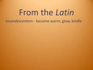 From the Latin
Incandescentem- become warm, glow, kindle

 