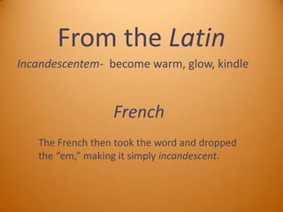 From the Latin
Incandescentem- become warm, glow, kindle

French
The French then took the word and dropped
the “em,” making it simply incandescent.

 