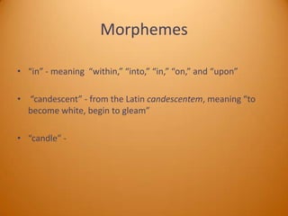 Morphemes
• “in” - meaning “within,” “into,” “in,” “on,” and “upon”
• “candescent” - from the Latin candescentem, meaning “to
become white, begin to gleam”

• “candle” -

 