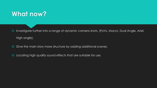 What now?
 Investigate further into a range of dynamic camera shots. (PoVs, Macro, Dual Angle, Ariel,
High angle).

 Give the main story more structure by adding additional scenes.
 Locating high quality sound effects that are suitable for use.

 