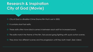 Research & Inspiration
City of God (Movie)
 City of God is a Brazilian Crime Drama film that is set in 2002.
 It contains short fast edits.
 These edits often have black scenes in-between each edit for increased pace.
 The edits match the theme of the film, fast paced gang fighting with quick action scenes.
 They show two different scenes and the progression until they both meet. (See video)

 