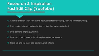 Research & Inspiration
Fast Edit Clip (YouTube)
https://www.youtube.com/watch?v=BKUU6iXzvQ4

 Another Brazilian Short Film by the Youtubers SteelvideoblogGup who film Freerunning.
 They added a black and white filter on their film for added effect.
 Dual camera angles (Dynamic)
 Dynamic adds a more entertaining immersive experience
 Close up and far shots also add dynamic effects

 