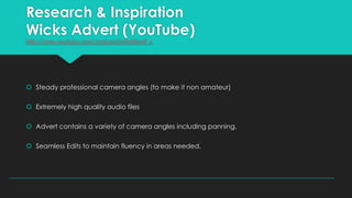 Research & Inspiration
Wicks Advert (YouTube)
http://www.youtube.com/embed/rhNwBTpoF_s

 Steady professional camera angles (to make it non amateur)
 Extremely high quality audio files

 Advert contains a variety of camera angles including panning.
 Seamless Edits to maintain fluency in areas needed.

 