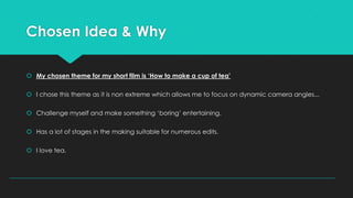 Chosen Idea & Why
 My chosen theme for my short film is ‘How to make a cup of tea’
 I chose this theme as it is non extreme which allows me to focus on dynamic camera angles...
 Challenge myself and make something ‘boring’ entertaining.
 Has a lot of stages in the making suitable for numerous edits.
 I love tea.

 