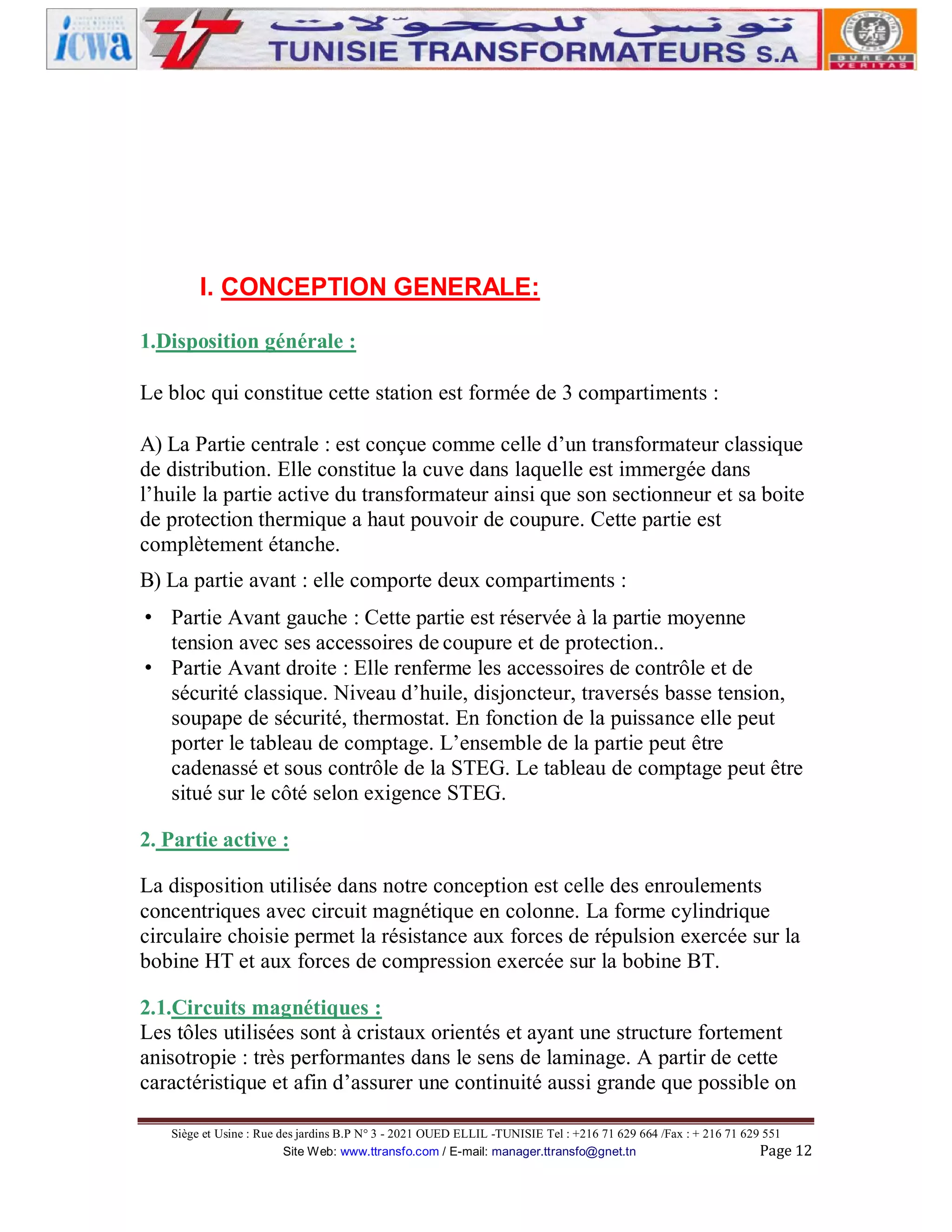 I. CONCEPTION GENERALE:
1.Disposition générale :
Le bloc qui constitue cette station est formée de 3 compartiments :
A) La Partie centrale : est conçue comme celle d’un transformateur classique
de distribution. Elle constitue la cuve dans laquelle est immergée dans
l’huile la partie active du transformateur ainsi que son sectionneur et sa boite
de protection thermique a haut pouvoir de coupure. Cette partie est
complètement étanche.
B) La partie avant : elle comporte deux compartiments :
• Partie Avant gauche : Cette partie est réservée à la partie moyenne
tension avec ses accessoires de coupure et de protection..
• Partie Avant droite : Elle renferme les accessoires de contrôle et de
sécurité classique. Niveau d’huile, disjoncteur, traversés basse tension,
soupape de sécurité, thermostat. En fonction de la puissance elle peut
porter le tableau de comptage. L’ensemble de la partie peut être
cadenassé et sous contrôle de la STEG. Le tableau de comptage peut être
situé sur le côté selon exigence STEG.
2. Partie active :
La disposition utilisée dans notre conception est celle des enroulements
concentriques avec circuit magnétique en colonne. La forme cylindrique
circulaire choisie permet la résistance aux forces de répulsion exercée sur la
bobine HT et aux forces de compression exercée sur la bobine BT.
2.1.Circuits magnétiques :
Les tôles utilisées sont à cristaux orientés et ayant une structure fortement
anisotropie : très performantes dans le sens de laminage. A partir de cette
caractéristique et afin d’assurer une continuité aussi grande que possible on
Siège et Usine : Rue des jardins B.P N° 3 - 2021 OUED ELLIL -TUNISIE Tel : +216 71 629 664 /Fax : + 216 71 629 551
Site Web: www.ttransfo.com / E-mail: manager.ttransfo@gnet.tn
Page 12

 