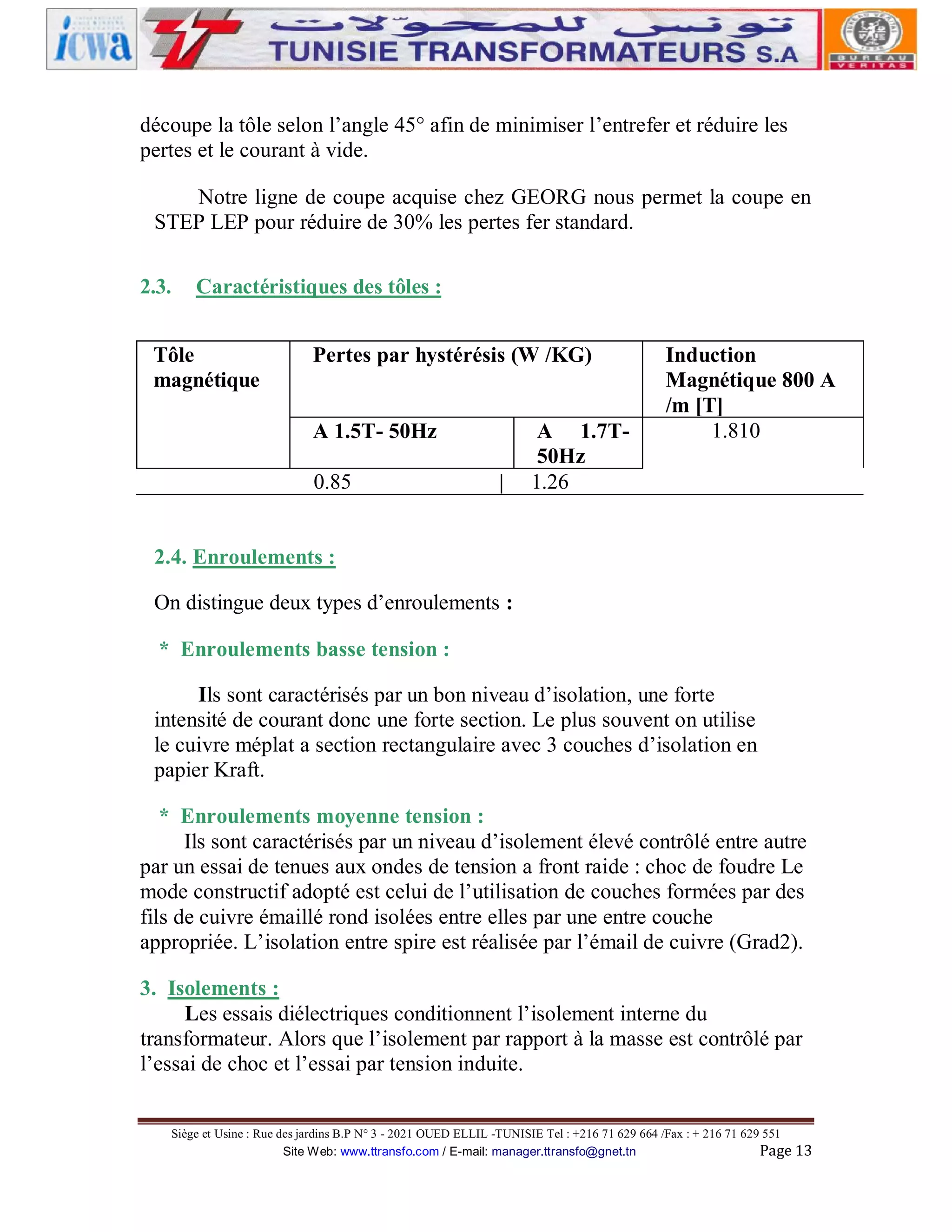découpe la tôle selon l’angle 45° afin de minimiser l’entrefer et réduire les
pertes et le courant à vide.
Notre ligne de coupe acquise chez GEORG nous permet la coupe en
STEP LEP pour réduire de 30% les pertes fer standard.
2.3.

Caractéristiques des tôles :

Tôle
magnétique

Pertes par hystérésis (W /KG)
A 1.5T- 50Hz
0.85

|

A 1.7T50Hz
1.26

Induction
Magnétique 800 A
/m [T]
1.810

2.4. Enroulements :
On distingue deux types d’enroulements :
* Enroulements basse tension :
Ils sont caractérisés par un bon niveau d’isolation, une forte
intensité de courant donc une forte section. Le plus souvent on utilise
le cuivre méplat a section rectangulaire avec 3 couches d’isolation en
papier Kraft.
* Enroulements moyenne tension :
Ils sont caractérisés par un niveau d’isolement élevé contrôlé entre autre
par un essai de tenues aux ondes de tension a front raide : choc de foudre Le
mode constructif adopté est celui de l’utilisation de couches formées par des
fils de cuivre émaillé rond isolées entre elles par une entre couche
appropriée. L’isolation entre spire est réalisée par l’émail de cuivre (Grad2).
3. Isolements :
Les essais diélectriques conditionnent l’isolement interne du
transformateur. Alors que l’isolement par rapport à la masse est contrôlé par
l’essai de choc et l’essai par tension induite.
Siège et Usine : Rue des jardins B.P N° 3 - 2021 OUED ELLIL -TUNISIE Tel : +216 71 629 664 /Fax : + 216 71 629 551
Site Web: www.ttransfo.com / E-mail: manager.ttransfo@gnet.tn
Page 13

 