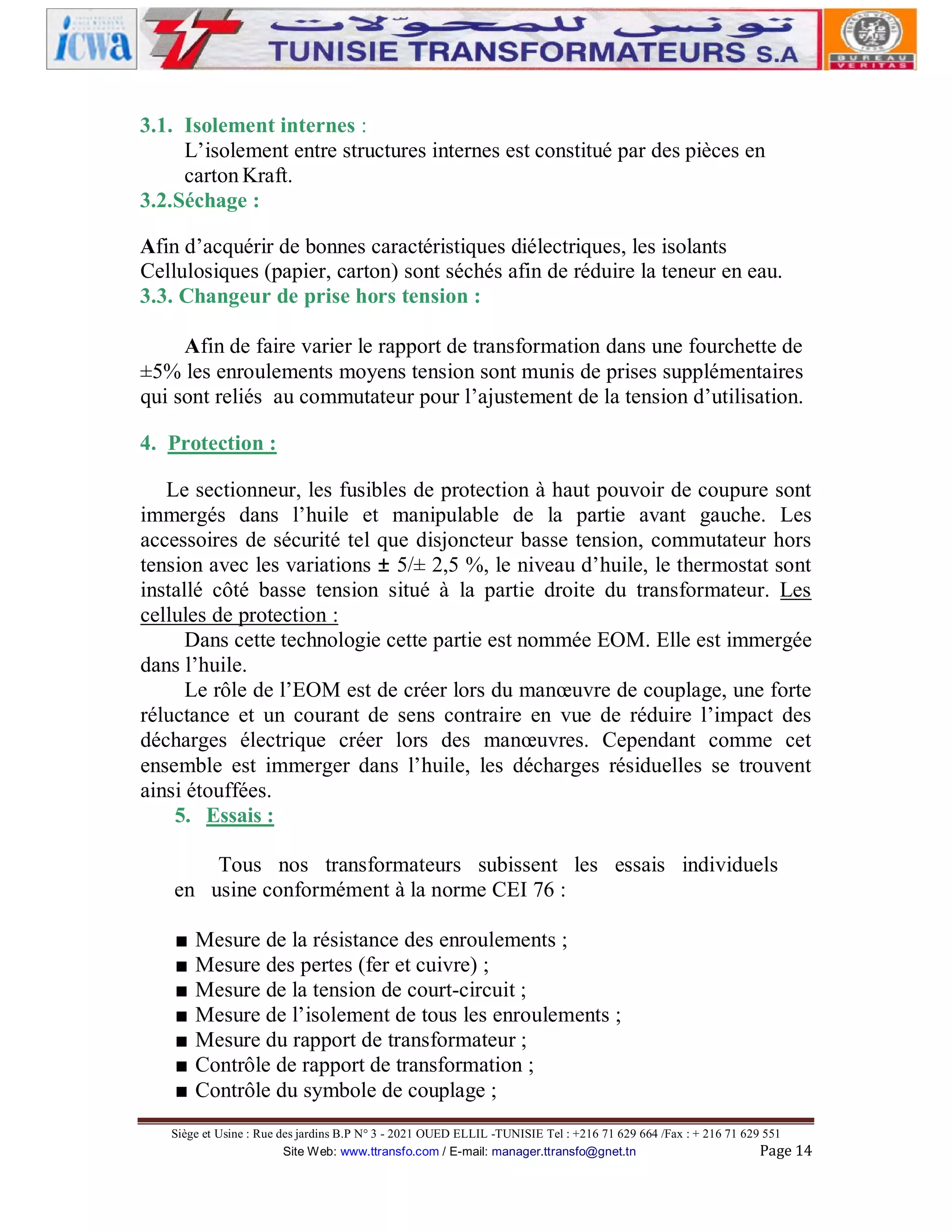 3.1. Isolement internes :
L’isolement entre structures internes est constitué par des pièces en
carton Kraft.
3.2.Séchage :
Afin d’acquérir de bonnes caractéristiques diélectriques, les isolants
Cellulosiques (papier, carton) sont séchés afin de réduire la teneur en eau.
3.3. Changeur de prise hors tension :
Afin de faire varier le rapport de transformation dans une fourchette de
±5% les enroulements moyens tension sont munis de prises supplémentaires
qui sont reliés au commutateur pour l’ajustement de la tension d’utilisation.
4. Protection :
Le sectionneur, les fusibles de protection à haut pouvoir de coupure sont
immergés dans l’huile et manipulable de la partie avant gauche. Les
accessoires de sécurité tel que disjoncteur basse tension, commutateur hors
tension avec les variations ± 5/± 2,5 %, le niveau d’huile, le thermostat sont
installé côté basse tension situé à la partie droite du transformateur. Les
cellules de protection :
Dans cette technologie cette partie est nommée EOM. Elle est immergée
dans l’huile.
Le rôle de l’EOM est de créer lors du manœuvre de couplage, une forte
réluctance et un courant de sens contraire en vue de réduire l’impact des
décharges électrique créer lors des manœuvres. Cependant comme cet
ensemble est immerger dans l’huile, les décharges résiduelles se trouvent
ainsi étouffées.
5. Essais :
Tous nos transformateurs subissent les essais individuels
en usine conformément à la norme CEI 76 :
■
■
■
■
■
■
■

Mesure de la résistance des enroulements ;
Mesure des pertes (fer et cuivre) ;
Mesure de la tension de court-circuit ;
Mesure de l’isolement de tous les enroulements ;
Mesure du rapport de transformateur ;
Contrôle de rapport de transformation ;
Contrôle du symbole de couplage ;

Siège et Usine : Rue des jardins B.P N° 3 - 2021 OUED ELLIL -TUNISIE Tel : +216 71 629 664 /Fax : + 216 71 629 551
Site Web: www.ttransfo.com / E-mail: manager.ttransfo@gnet.tn
Page 14

 